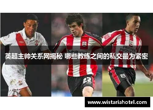英超主帅关系网揭秘 哪些教练之间的私交最为紧密