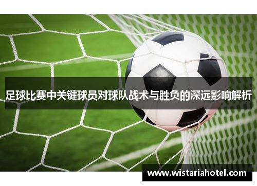 足球比赛中关键球员对球队战术与胜负的深远影响解析